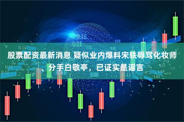 股票配资最新消息 疑似业内爆料宋轶辱骂化妆师、分手白敬亭，已证实是谣言