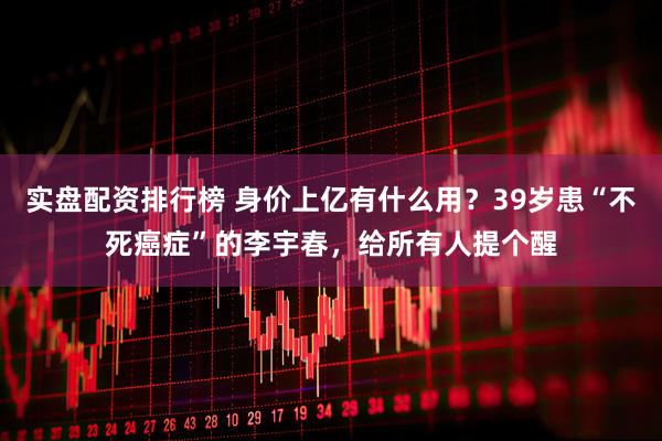 实盘配资排行榜 身价上亿有什么用？39岁患“不死癌症”的李宇春，给所有人提个醒