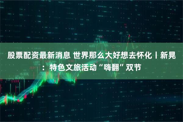 股票配资最新消息 世界那么大好想去怀化丨新晃：特色文旅活动“嗨翻”双节