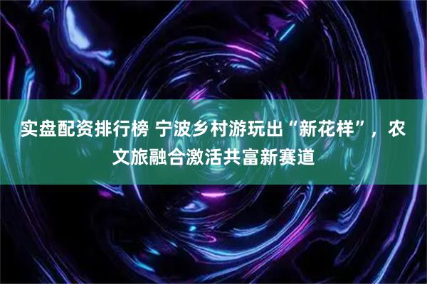 实盘配资排行榜 宁波乡村游玩出“新花样”，农文旅融合激活共富新赛道