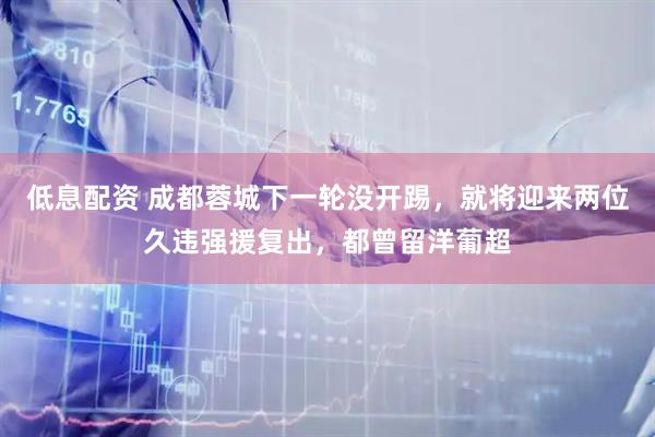 低息配资 成都蓉城下一轮没开踢，就将迎来两位久违强援复出，都曾留洋葡超