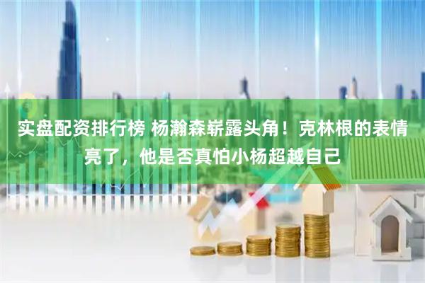 实盘配资排行榜 杨瀚森崭露头角！克林根的表情亮了，他是否真怕小杨超越自己