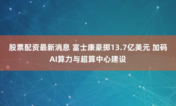 股票配资最新消息 富士康豪掷13.7亿美元 加码AI算力与超算中心建设
