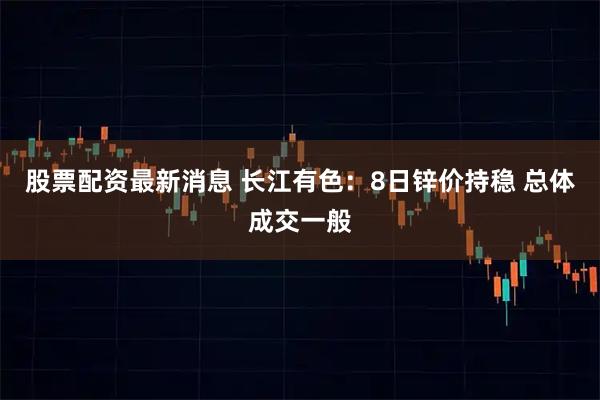 股票配资最新消息 长江有色:8日锌价持稳 总体成交一般