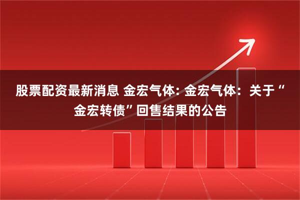 股票配资最新消息 金宏气体: 金宏气体：关于“金宏转债”回售结果的公告