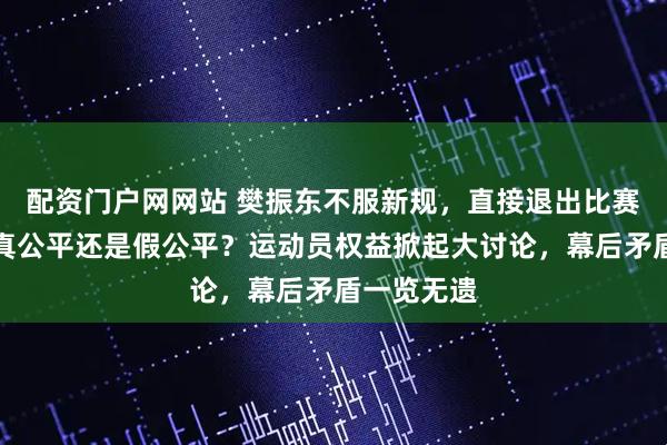 配资门户网网站 樊振东不服新规，直接退出比赛，乒乓球真公平还是假公平？运动员权益掀起大讨论，幕后矛盾一览无遗