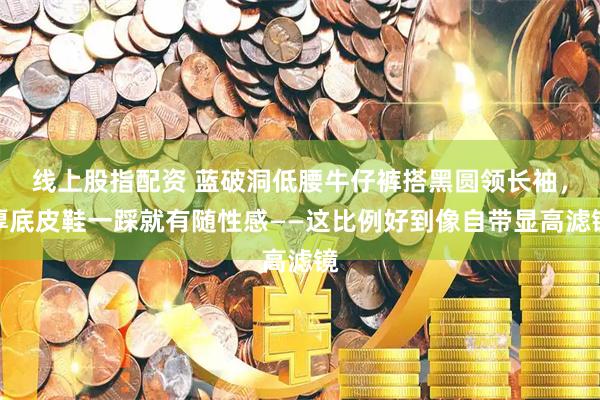 线上股指配资 蓝破洞低腰牛仔裤搭黑圆领长袖，厚底皮鞋一踩就有随性感——这比例好到像自带显高滤镜