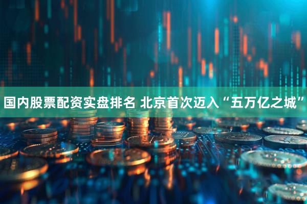 国内股票配资实盘排名 北京首次迈入“五万亿之城”