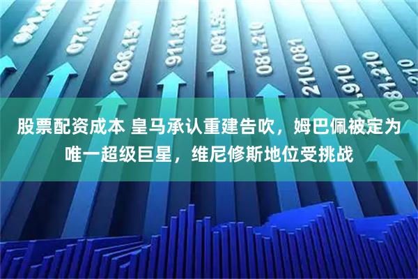 股票配资成本 皇马承认重建告吹，姆巴佩被定为唯一超级巨星，维尼修斯地位受挑战