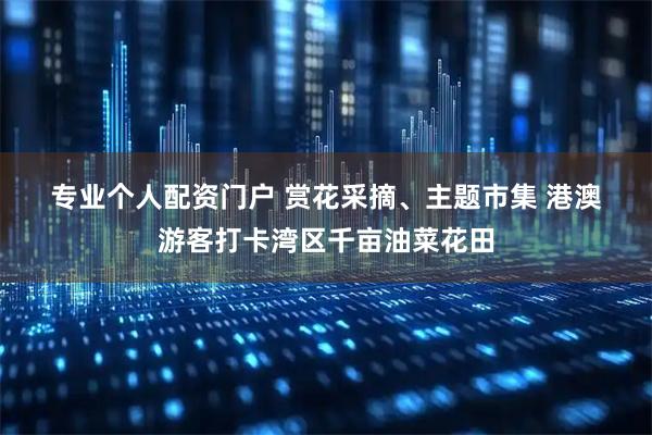 专业个人配资门户 赏花采摘、主题市集 港澳游客打卡湾区千亩油菜花田