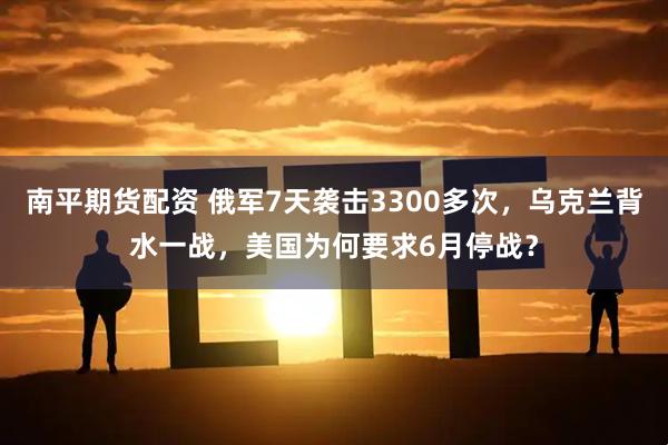 南平期货配资 俄军7天袭击3300多次，乌克兰背水一战，美国为何要求6月停战？