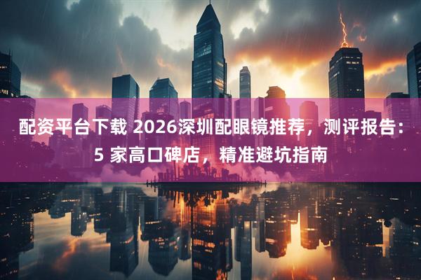 配资平台下载 2026深圳配眼镜推荐，测评报告：5 家高口碑店，精准避坑指南