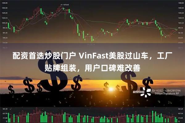 配资首选炒股门户 VinFast美股过山车，工厂贴牌组装，用户口碑难改善