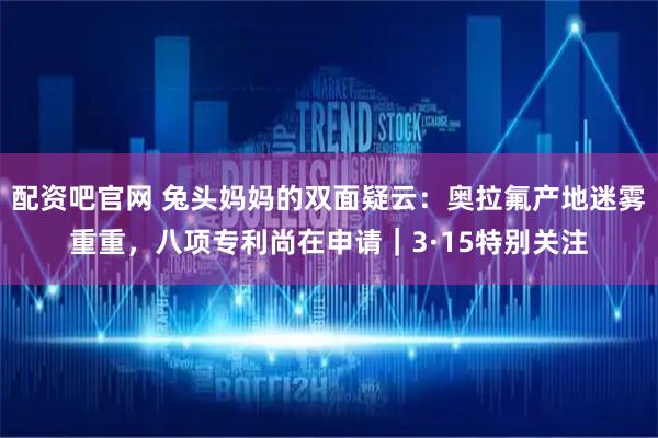 配资吧官网 兔头妈妈的双面疑云：奥拉氟产地迷雾重重，八项专利尚在申请｜3·15特别关注