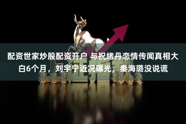 配资世家炒股配资开户 与祝绪丹恋情传闻真相大白6个月，刘宇宁近况曝光，秦海璐没说谎