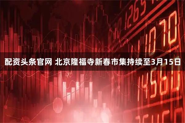 配资头条官网 北京隆福寺新春市集持续至3月15日