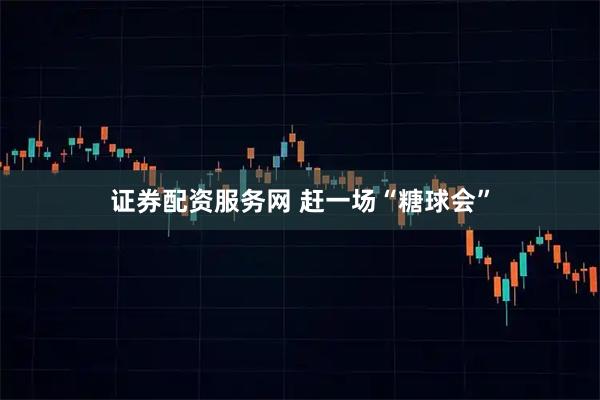 证券配资服务网 赶一场“糖球会”