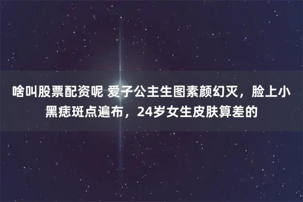 啥叫股票配资呢 爱子公主生图素颜幻灭，脸上小黑痣斑点遍布，24岁女生皮肤算差的