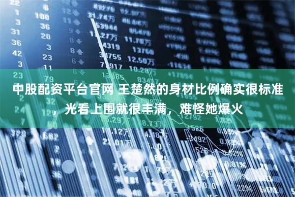 中股配资平台官网 王楚然的身材比例确实很标准，光看上围就很丰满，难怪她爆火