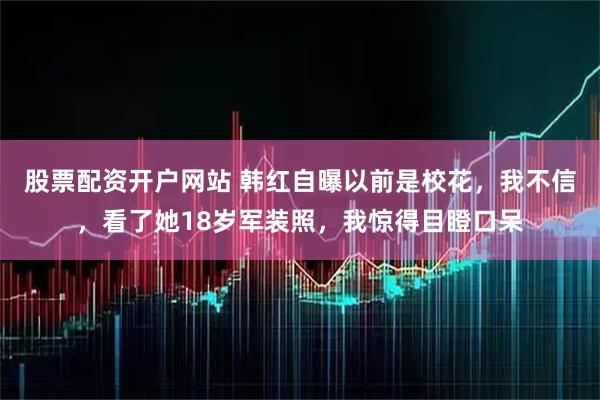 股票配资开户网站 韩红自曝以前是校花，我不信，看了她18岁军装照，我惊得目瞪口呆