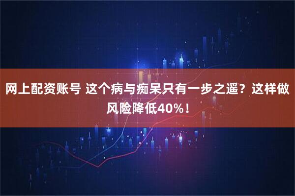 网上配资账号 这个病与痴呆只有一步之遥?这样做风险降低40%!