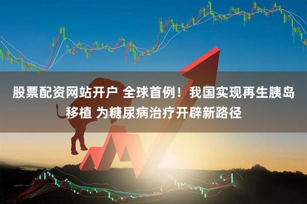 股票配资网站开户 全球首例！我国实现再生胰岛移植 为糖尿病治疗开辟新路径