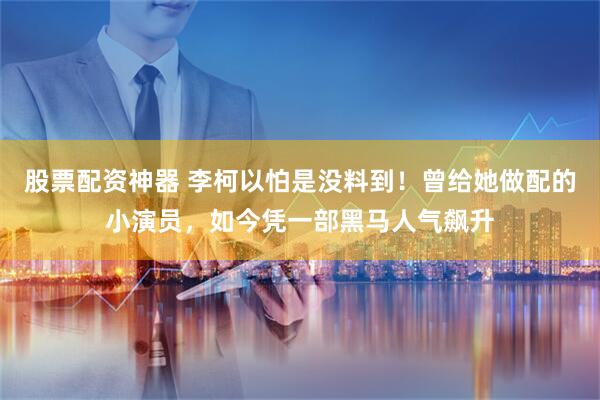 股票配资神器 李柯以怕是没料到!曾给她做配的小演员,如今凭一部黑马人气飙升