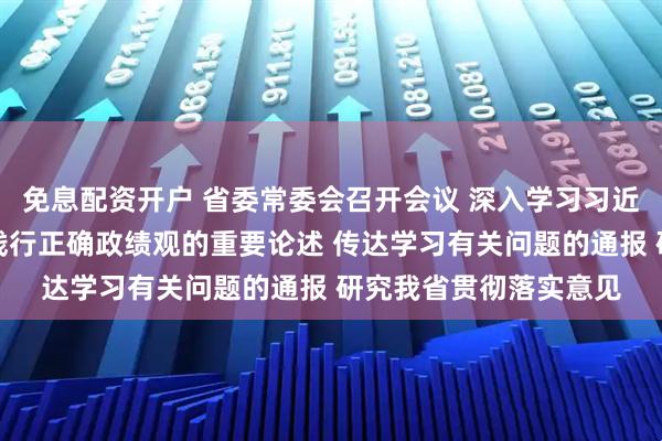 免息配资开户 省委常委会召开会议 深入学习习近平总书记关于树立和践行正确政绩观的重要论述 传达学习有关问题的通报 研究我省贯彻落实意见