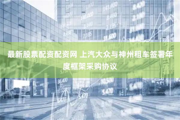 最新股票配资配资网 上汽大众与神州租车签署年度框架采购协议