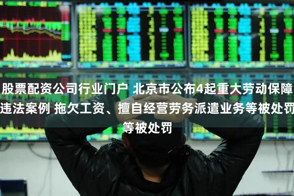股票配资公司行业门户 北京市公布4起重大劳动保障违法案例 拖欠工资、擅自经营劳务派遣业务等被处罚