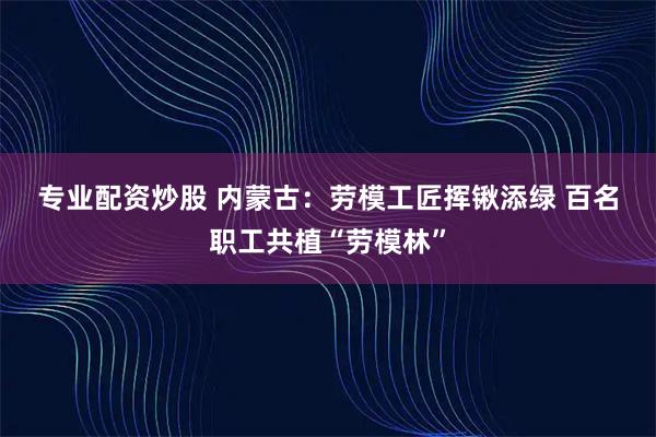 专业配资炒股 内蒙古：劳模工匠挥锹添绿 百名职工共植“劳模林”