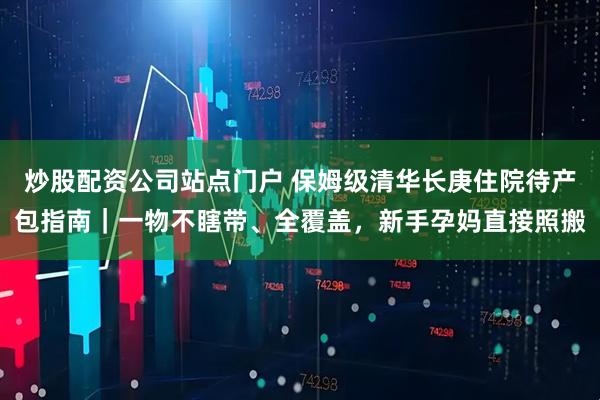 炒股配资公司站点门户 保姆级清华长庚住院待产包指南｜一物不瞎带、全覆盖，新手孕妈直接照搬