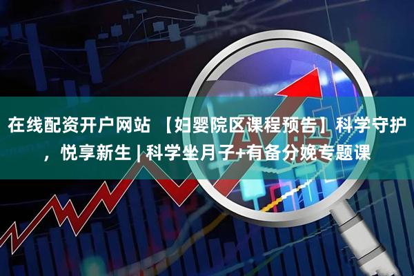 在线配资开户网站 【妇婴院区课程预告】科学守护，悦享新生 | 科学坐月子+有备分娩专题课