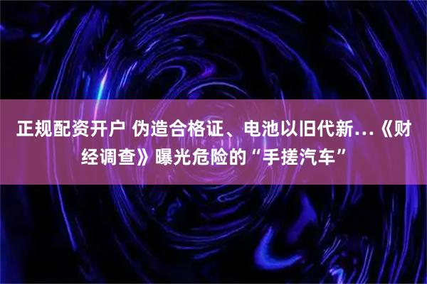 正规配资开户 伪造合格证、电池以旧代新…《财经调查》曝光危险的“手搓汽车”