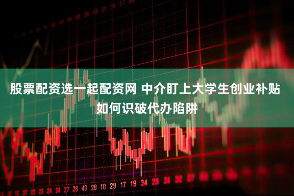 股票配资选一起配资网 中介盯上大学生创业补贴 如何识破代办陷阱