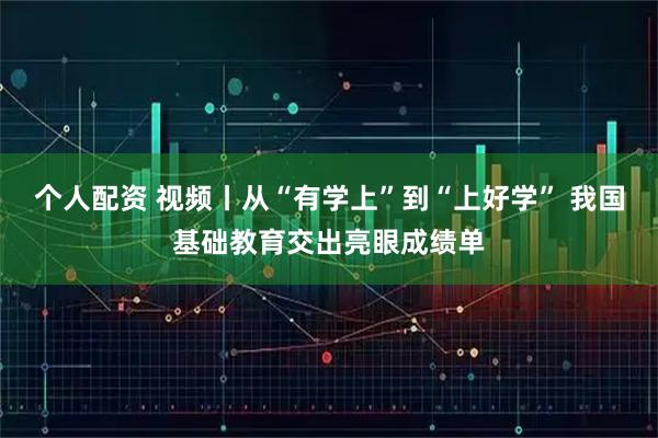 个人配资 视频丨从“有学上”到“上好学” 我国基础教育交出亮眼成绩单