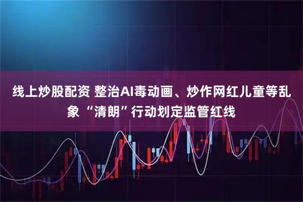 线上炒股配资 整治AI毒动画、炒作网红儿童等乱象 “清朗”行动划定监管红线