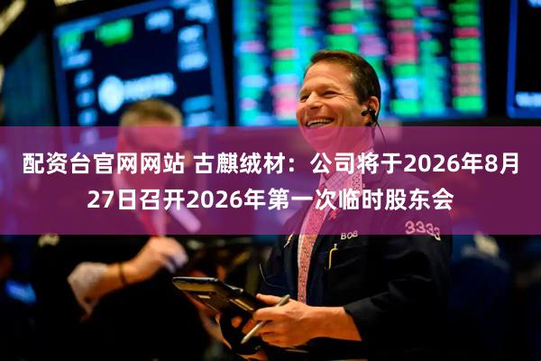 配资台官网网站 古麒绒材：公司将于2026年8月27日召开2026年第一次临时股东会