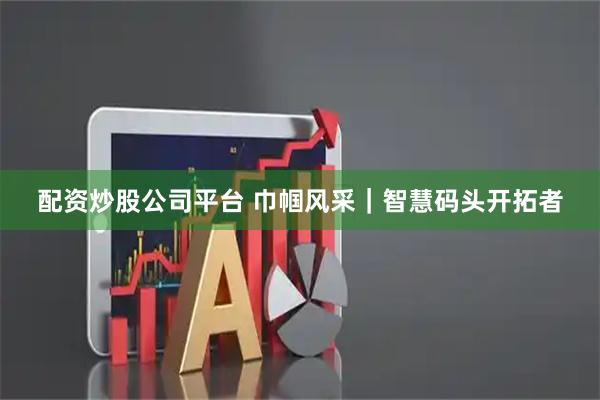 配资炒股公司平台 巾帼风采｜智慧码头开拓者
